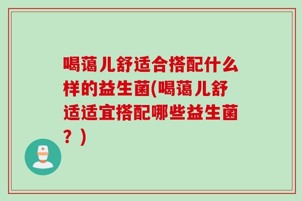 喝蔼儿舒适合搭配什么样的益生菌(喝蔼儿舒适适宜搭配哪些益生菌？)