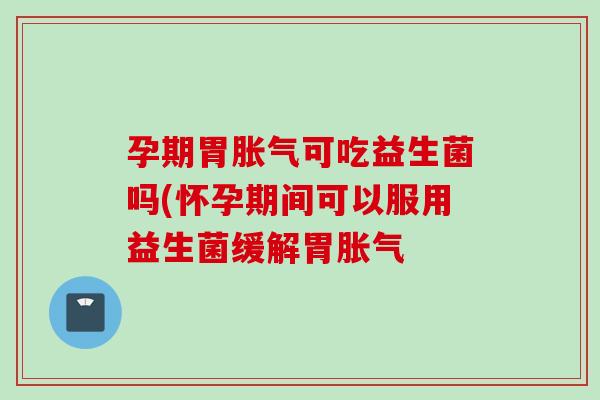 孕期胃可吃益生菌吗(怀孕期间可以服用益生菌缓解胃