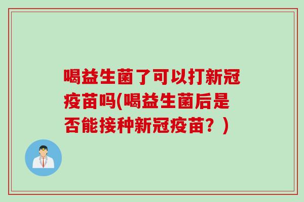 喝益生菌了可以打新冠疫苗吗(喝益生菌后是否能接种新冠疫苗？)