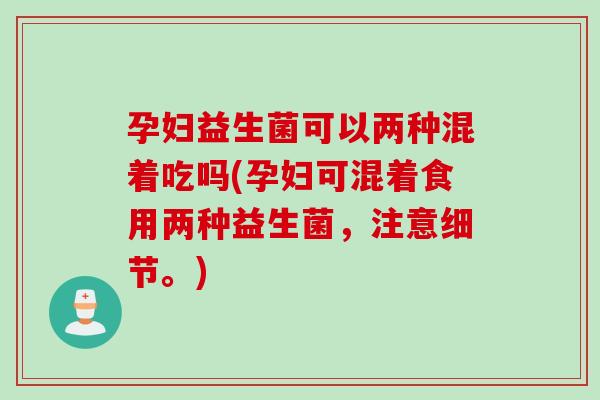 孕妇益生菌可以两种混着吃吗(孕妇可混着食用两种益生菌，注意细节。)