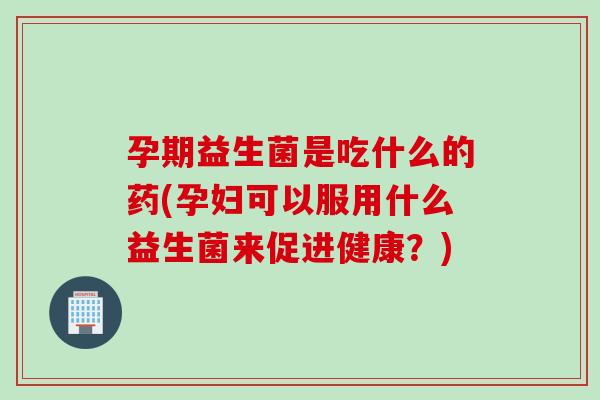 孕期益生菌是吃什么的药(孕妇可以服用什么益生菌来促进健康？)