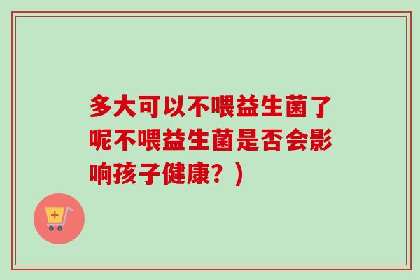 多大可以不喂益生菌了呢不喂益生菌是否会影响孩子健康?) 多大可以不喂益生菌了呢不喂益生菌是否会影响孩子健康?)