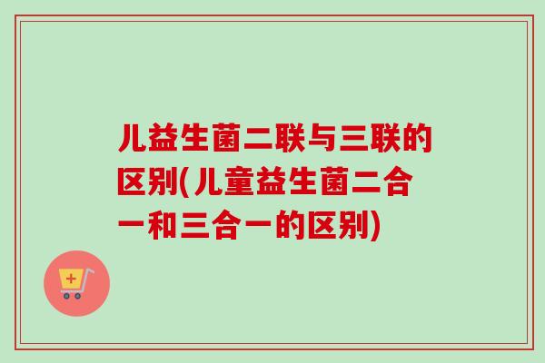 儿益生菌二联与三联的区别(儿童益生菌二合一和三合一的区别) 儿益生菌二联与三联的区别(儿童益生菌二合一和三合一的区别)