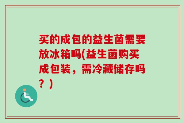 买的成包的益生菌需要放冰箱吗(益生菌购买成包装，需冷藏储存吗？)