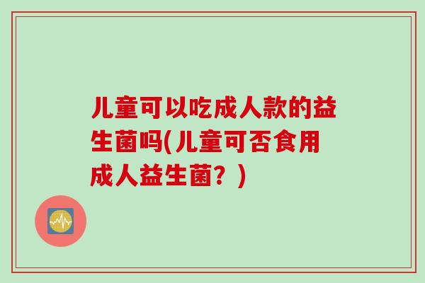 儿童可以吃成人款的益生菌吗(儿童可否食用成人益生菌？)