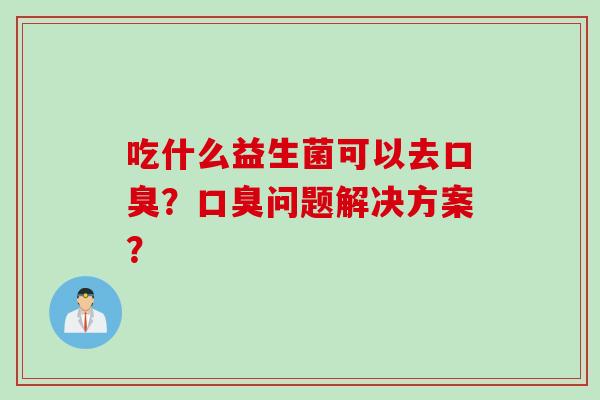 吃什么益生菌可以去口臭？口臭问题解决方案？
