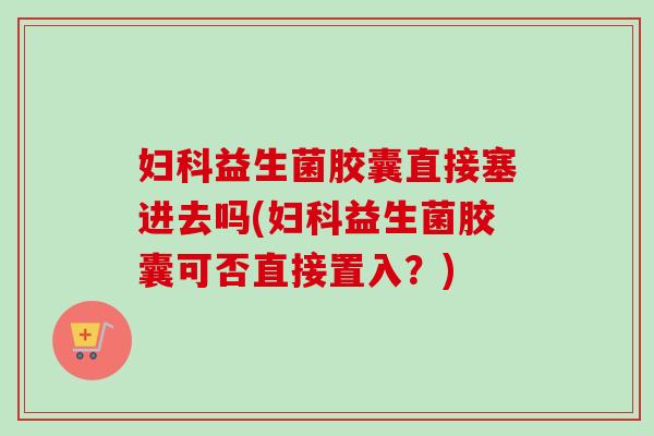 妇科益生菌胶囊直接塞进去吗(妇科益生菌胶囊可否直接置入？)
