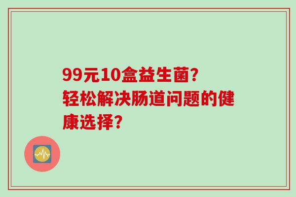 99元10盒益生菌?轻松解决肠道问题的健康选择? 99元10盒益生菌?轻松解决肠道问题的健康选择?