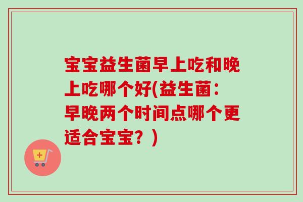 宝宝益生菌早上吃和晚上吃哪个好(益生菌:早晚两个时间点哪个更适合宝宝?) 宝宝益生菌早上吃和晚上吃哪个好(益生菌:早晚两个时间点哪个更适合宝宝?)