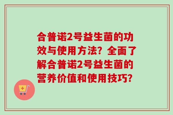 合普诺2号益生菌的功效与使用方法?全面了解合普诺2号益生菌的营养价值和使用技巧? 合普诺2号益生菌的功效与使用方法?全面了解合普诺2号益生菌的营养价值和使用技巧?