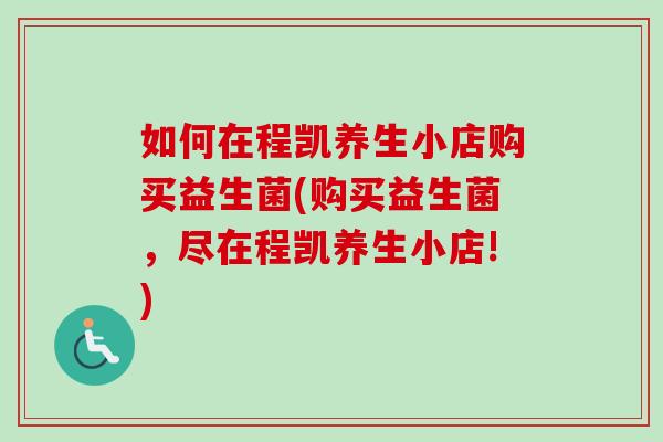 如何在程凯养生小店购买益生菌(购买益生菌，尽在程凯养生小店!)