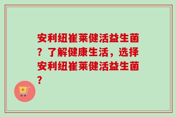 安利纽崔莱健活益生菌?了解健康生活,选择安利纽崔莱健活益生菌? 安利纽崔莱健活益生菌?了解健康生活,选择安利纽崔莱健活益生菌?