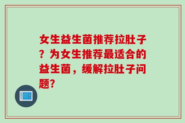 女生益生菌推荐拉肚子？为女生推荐适合的益生菌，缓解拉肚子问题？