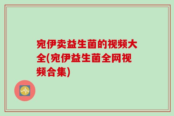 宛伊卖益生菌的视频大全(宛伊益生菌全网视频合集) 宛伊卖益生菌的视频大全(宛伊益生菌全网视频合集)