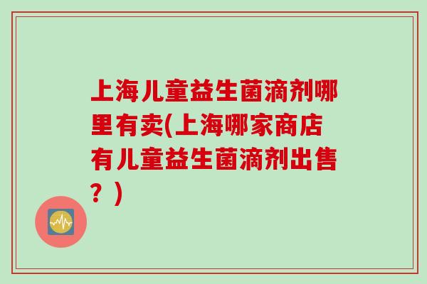 上海儿童益生菌滴剂哪里有卖(上海哪家商店有儿童益生菌滴剂出售?) 上海儿童益生菌滴剂哪里有卖(上海哪家商店有儿童益生菌滴剂出售?)