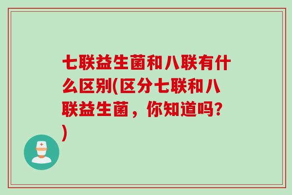 七联益生菌和八联有什么区别(区分七联和八联益生菌，你知道吗？)