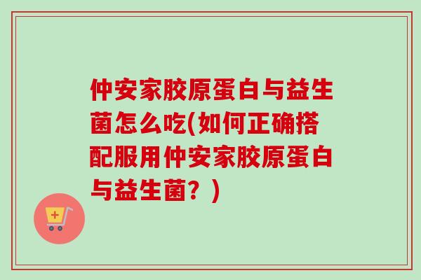 仲安家胶原蛋白与益生菌怎么吃(如何正确搭配服用仲安家胶原蛋白与益生菌？)