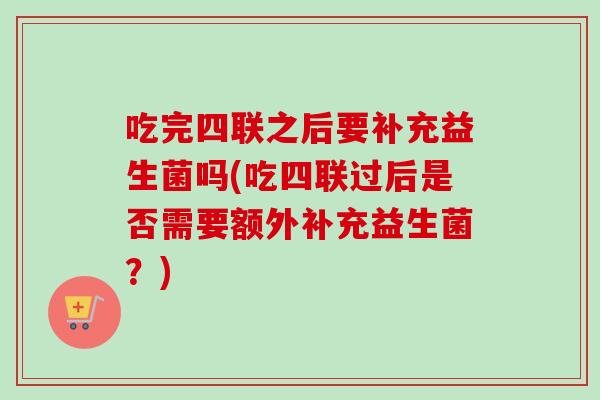 吃完四联之后要补充益生菌吗(吃四联过后是否需要额外补充益生菌？)