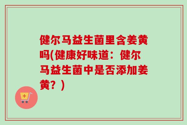 健尔马益生菌里含姜黄吗(健康好味道:健尔马益生菌中是否添加姜黄?) 健尔马益生菌里含姜黄吗(健康好味道:健尔马益生菌中是否添加姜黄?)