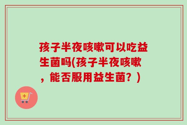 孩子半夜可以吃益生菌吗(孩子半夜,能否服用益生菌?) 孩子半夜可以吃益生菌吗(孩子半夜,能否服用益生菌?)