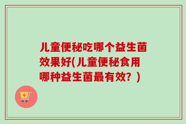 儿童吃哪个益生菌效果好(儿童食用哪种益生菌有效？)