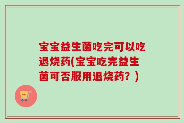 宝宝益生菌吃完可以吃退烧药(宝宝吃完益生菌可否服用退烧药？)