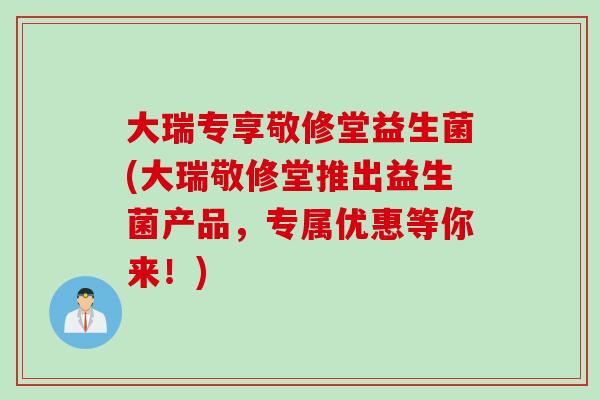 大瑞专享敬修堂益生菌(大瑞敬修堂推出益生菌产品，专属优惠等你来！)