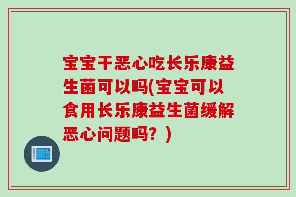 宝宝干恶心吃长乐康益生菌可以吗(宝宝可以食用长乐康益生菌缓解恶心问题吗？)