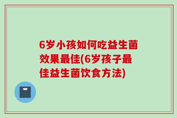 6岁小孩如何吃益生菌效果佳(6岁孩子佳益生菌饮食方法) 6岁小孩如何吃益生菌效果佳(6岁孩子佳益生菌饮食方法)