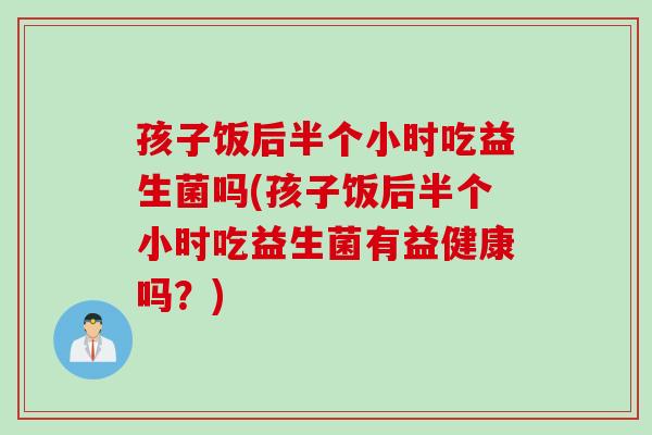 孩子饭后半个小时吃益生菌吗(孩子饭后半个小时吃益生菌有益健康吗？)