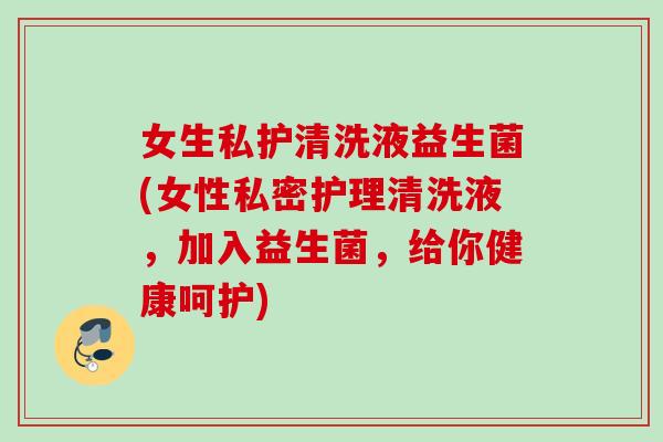 女生私护清洗液益生菌(女性私密护理清洗液,加入益生菌,给你健康呵护) 女生私护清洗液益生菌(女性私密护理清洗液,加入益生菌,给你健康呵护)