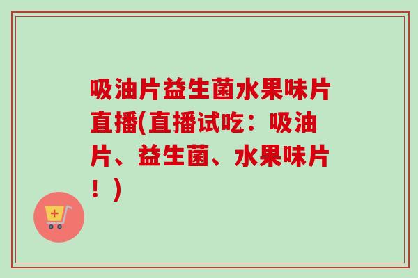吸油片益生菌水果味片直播(直播试吃：吸油片、益生菌、水果味片！)