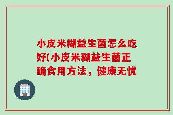小皮米糊益生菌怎么吃好(小皮米糊益生菌正确食用方法,健康无忧 小皮米糊益生菌怎么吃好(小皮米糊益生菌正确食用方法,健康无忧