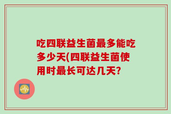 吃四联益生菌多能吃多少天(四联益生菌使用时长可达几天? 吃四联益生菌多能吃多少天(四联益生菌使用时长可达几天?
