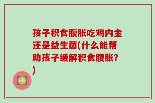 孩子积食腹胀吃鸡内金还是益生菌(什么能帮助孩子缓解积食腹胀？)