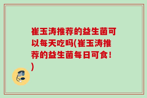 崔玉涛推荐的益生菌可以每天吃吗(崔玉涛推荐的益生菌每日可食！)