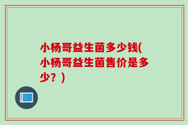 小杨哥益生菌多少钱(小杨哥益生菌售价是多少?) 小杨哥益生菌多少钱(小杨哥益生菌售价是多少?)