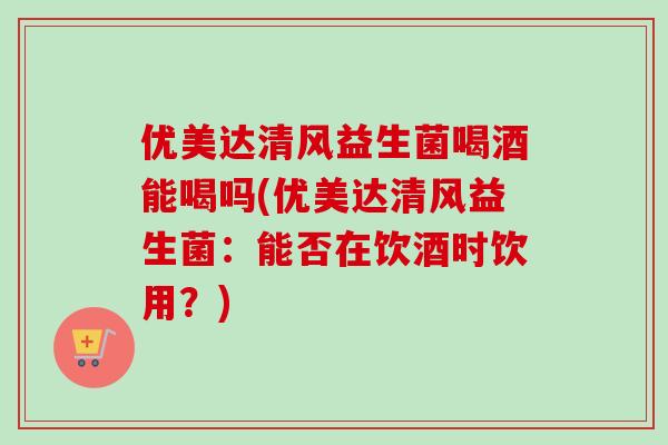 优美达清风益生菌喝酒能喝吗(优美达清风益生菌：能否在饮酒时饮用？)