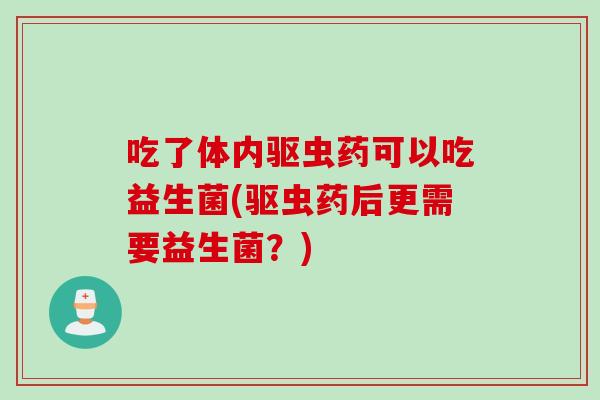 吃了体内驱虫药可以吃益生菌(驱虫药后更需要益生菌？)