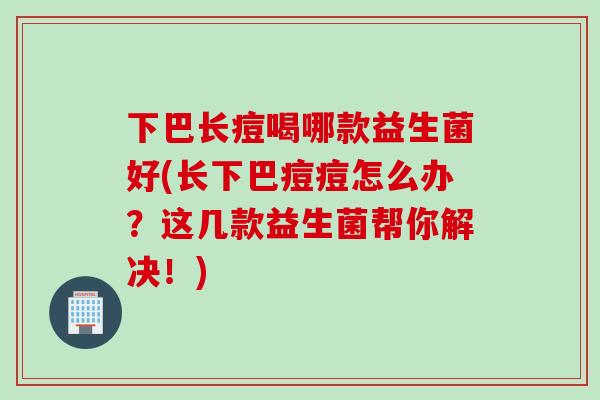 下巴长痘喝哪款益生菌好(长下巴痘痘怎么办？这几款益生菌帮你解决！)