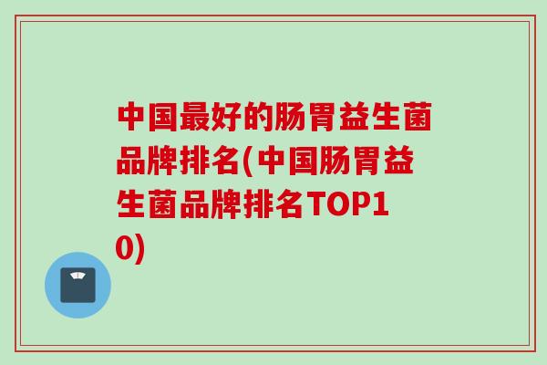 中国好的肠胃益生菌品牌排名(中国肠胃益生菌品牌排名TOP10) 中国好的肠胃益生菌品牌排名(中国肠胃益生菌品牌排名TOP10)