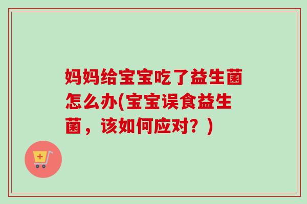 妈妈给宝宝吃了益生菌怎么办(宝宝误食益生菌，该如何应对？)