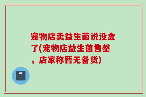 宠物店卖益生菌说没盒了(宠物店益生菌售罄，店家称暂无备货)