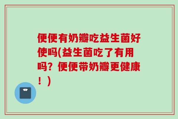便便有奶瓣吃益生菌好使吗(益生菌吃了有用吗？便便带奶瓣更健康！)