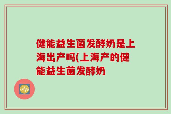 健能益生菌发酵奶是上海出产吗(上海产的健能益生菌发酵奶