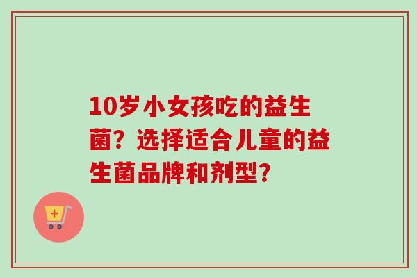 10岁小女孩吃的益生菌？选择适合儿童的益生菌品牌和剂型？