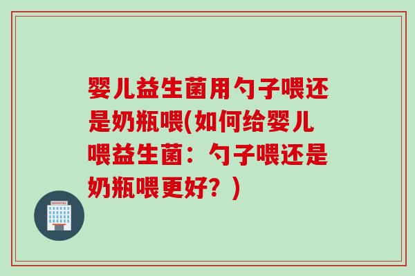 婴儿益生菌用勺子喂还是奶瓶喂(如何给婴儿喂益生菌：勺子喂还是奶瓶喂更好？)