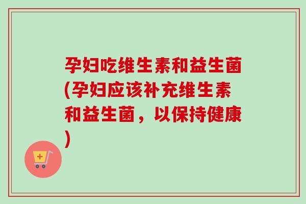 孕妇吃维生素和益生菌(孕妇应该补充维生素和益生菌，以保持健康)