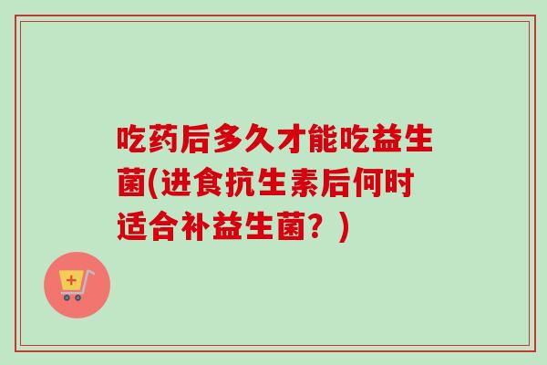 吃药后多久才能吃益生菌(进食抗生素后何时适合补益生菌?) 吃药后多久才能吃益生菌(进食抗生素后何时适合补益生菌?)