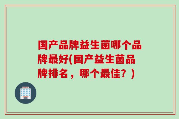 国产品牌益生菌哪个品牌好(国产益生菌品牌排名，哪个佳？)